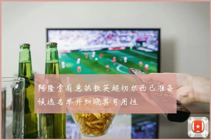 阿隆索有意执教英超切尔西已准备候选名单并知晓其可用性