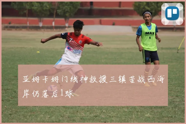 亚姆卡姆门线神救援三镇苦战西海岸仍落后1球