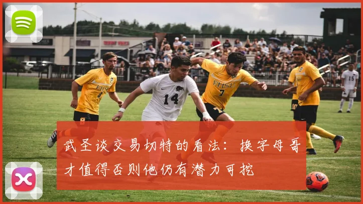 武圣谈交易切特的看法：换字母哥才值得否则他仍有潜力可挖