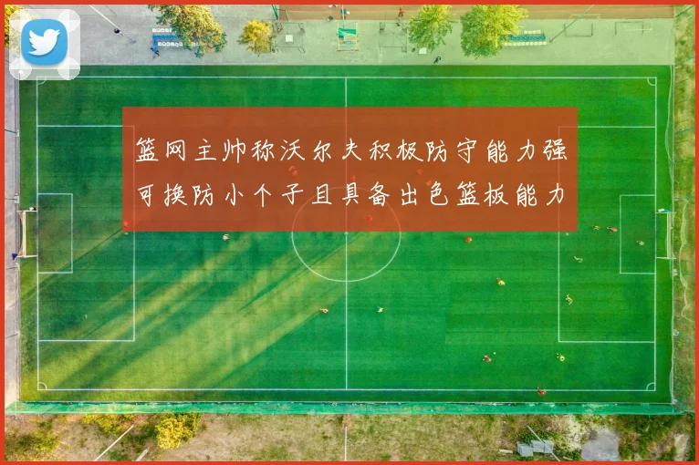 篮网主帅称沃尔夫积极防守能力强可换防小个子且具备出色篮板能力